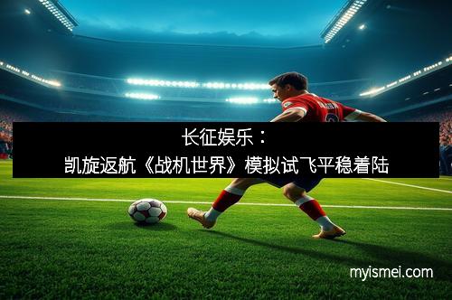 长征娱乐：凯旋返航《战机世界》模拟试飞平稳着陆